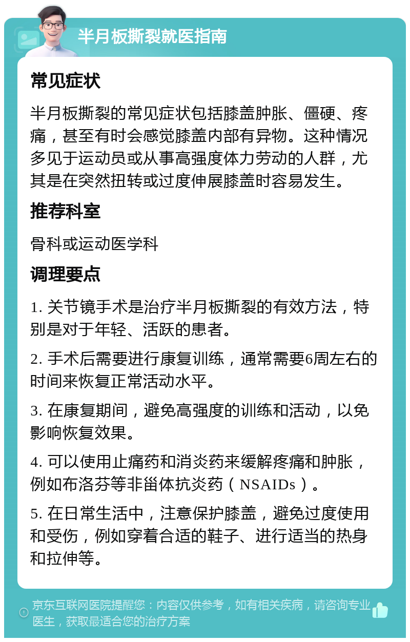 半月板撕裂就医指南 常见症状 半月板撕裂的常见症状包括膝盖肿胀、僵硬、疼痛，甚至有时会感觉膝盖内部有异物。这种情况多见于运动员或从事高强度体力劳动的人群，尤其是在突然扭转或过度伸展膝盖时容易发生。 推荐科室 骨科或运动医学科 调理要点 1. 关节镜手术是治疗半月板撕裂的有效方法，特别是对于年轻、活跃的患者。 2. 手术后需要进行康复训练，通常需要6周左右的时间来恢复正常活动水平。 3. 在康复期间，避免高强度的训练和活动，以免影响恢复效果。 4. 可以使用止痛药和消炎药来缓解疼痛和肿胀，例如布洛芬等非甾体抗炎药（NSAIDs）。 5. 在日常生活中，注意保护膝盖，避免过度使用和受伤，例如穿着合适的鞋子、进行适当的热身和拉伸等。