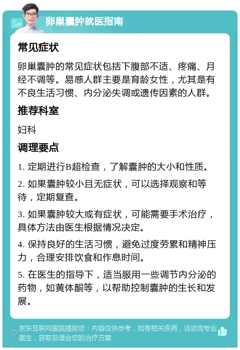 卵巢囊肿就医指南 常见症状 卵巢囊肿的常见症状包括下腹部不适、疼痛、月经不调等。易感人群主要是育龄女性，尤其是有不良生活习惯、内分泌失调或遗传因素的人群。 推荐科室 妇科 调理要点 1. 定期进行B超检查，了解囊肿的大小和性质。 2. 如果囊肿较小且无症状，可以选择观察和等待，定期复查。 3. 如果囊肿较大或有症状，可能需要手术治疗，具体方法由医生根据情况决定。 4. 保持良好的生活习惯，避免过度劳累和精神压力，合理安排饮食和作息时间。 5. 在医生的指导下，适当服用一些调节内分泌的药物，如黄体酮等，以帮助控制囊肿的生长和发展。