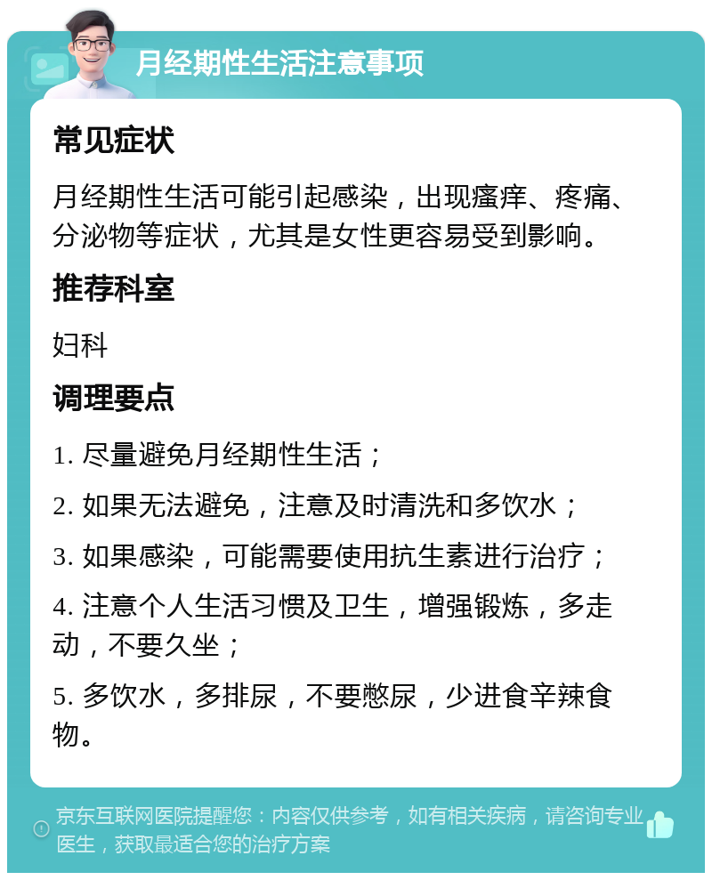 月经期性生活注意事项 常见症状 月经期性生活可能引起感染，出现瘙痒、疼痛、分泌物等症状，尤其是女性更容易受到影响。 推荐科室 妇科 调理要点 1. 尽量避免月经期性生活； 2. 如果无法避免，注意及时清洗和多饮水； 3. 如果感染，可能需要使用抗生素进行治疗； 4. 注意个人生活习惯及卫生，增强锻炼，多走动，不要久坐； 5. 多饮水，多排尿，不要憋尿，少进食辛辣食物。