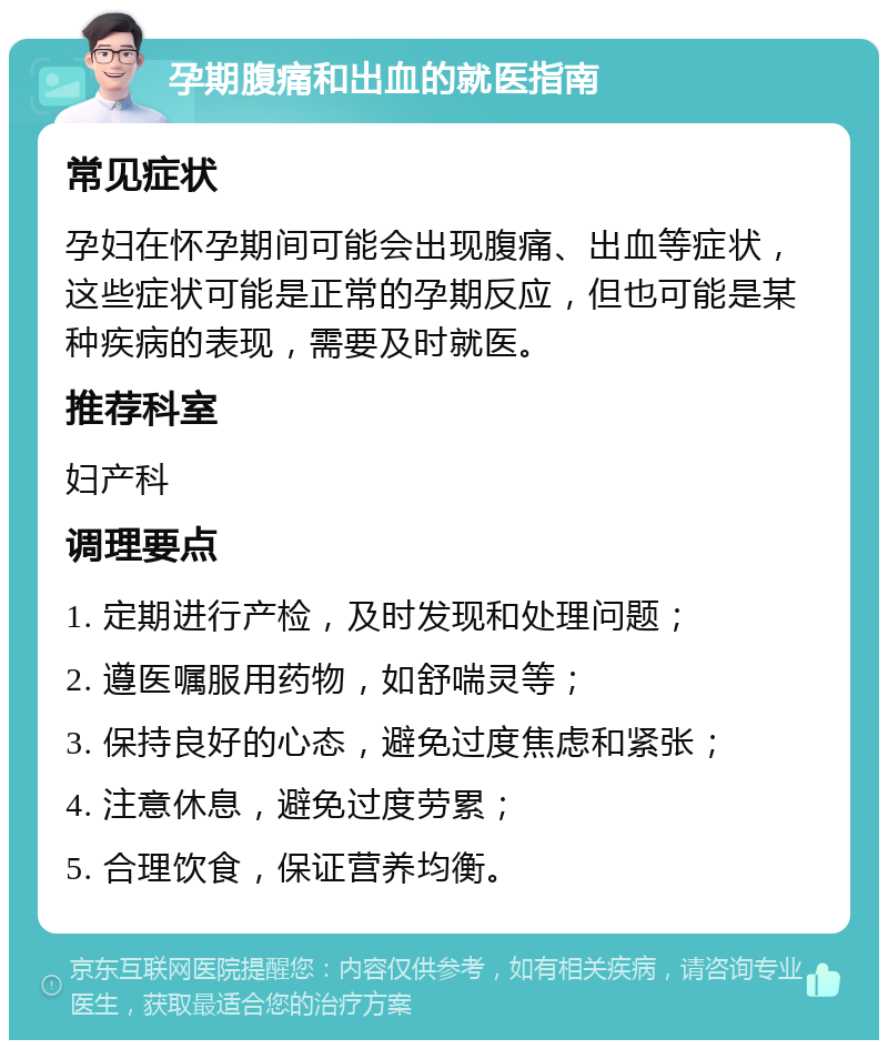 孕期腹痛和出血的就医指南 常见症状 孕妇在怀孕期间可能会出现腹痛、出血等症状，这些症状可能是正常的孕期反应，但也可能是某种疾病的表现，需要及时就医。 推荐科室 妇产科 调理要点 1. 定期进行产检，及时发现和处理问题； 2. 遵医嘱服用药物，如舒喘灵等； 3. 保持良好的心态，避免过度焦虑和紧张； 4. 注意休息，避免过度劳累； 5. 合理饮食，保证营养均衡。