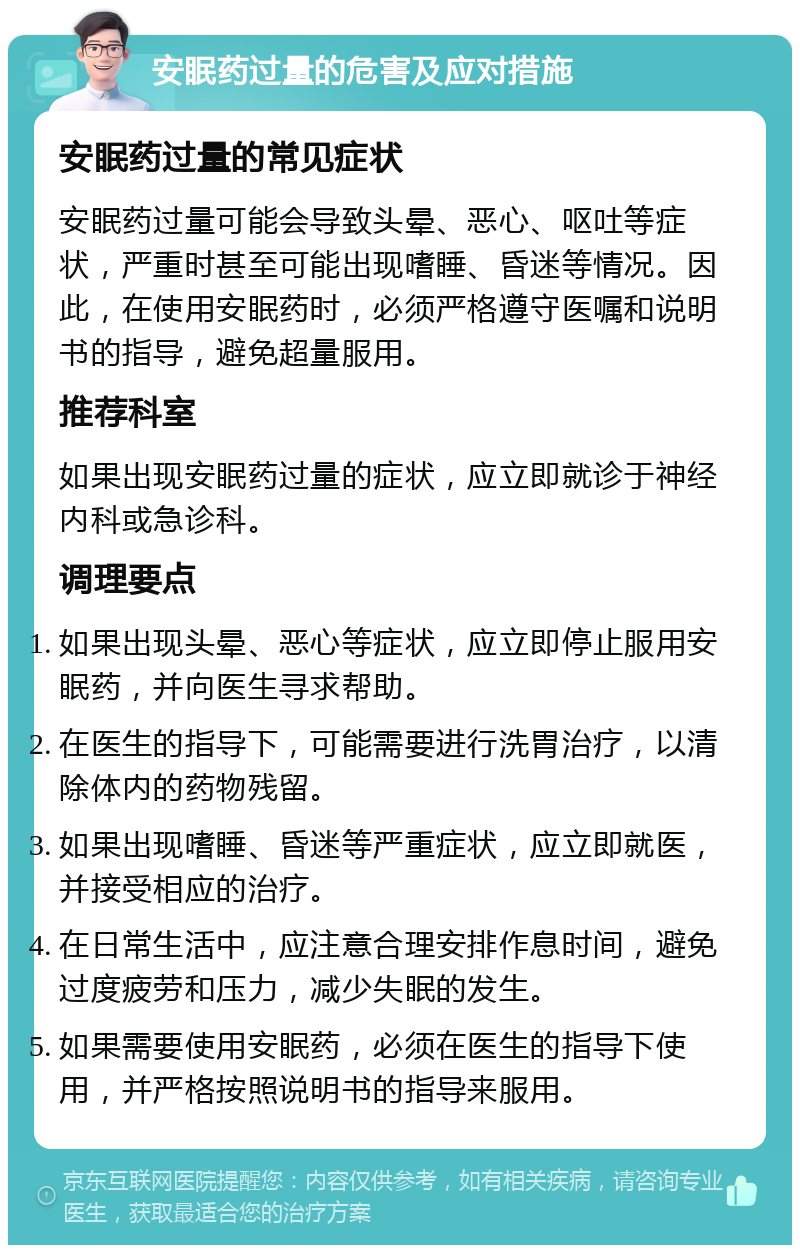 安眠药过量的危害及应对措施 安眠药过量的常见症状 安眠药过量可能会导致头晕、恶心、呕吐等症状，严重时甚至可能出现嗜睡、昏迷等情况。因此，在使用安眠药时，必须严格遵守医嘱和说明书的指导，避免超量服用。 推荐科室 如果出现安眠药过量的症状，应立即就诊于神经内科或急诊科。 调理要点 如果出现头晕、恶心等症状，应立即停止服用安眠药，并向医生寻求帮助。 在医生的指导下，可能需要进行洗胃治疗，以清除体内的药物残留。 如果出现嗜睡、昏迷等严重症状，应立即就医，并接受相应的治疗。 在日常生活中，应注意合理安排作息时间，避免过度疲劳和压力，减少失眠的发生。 如果需要使用安眠药，必须在医生的指导下使用，并严格按照说明书的指导来服用。