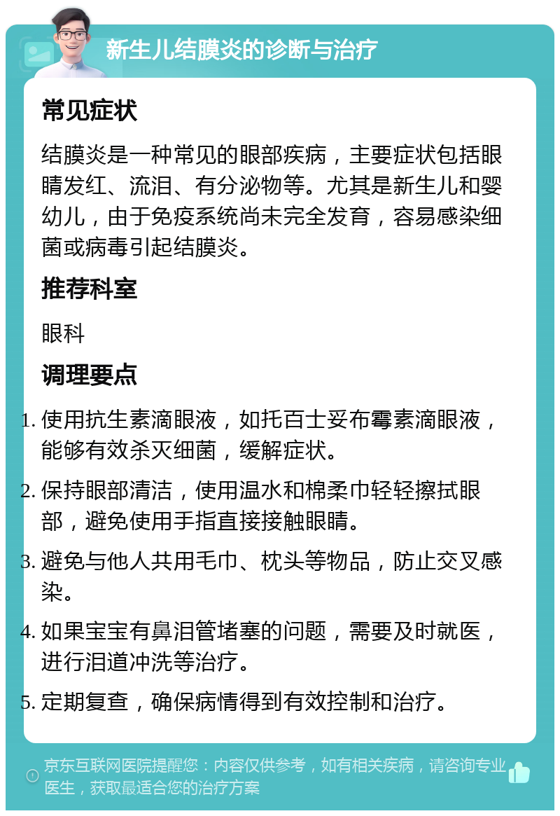 新生儿结膜炎的诊断与治疗 常见症状 结膜炎是一种常见的眼部疾病，主要症状包括眼睛发红、流泪、有分泌物等。尤其是新生儿和婴幼儿，由于免疫系统尚未完全发育，容易感染细菌或病毒引起结膜炎。 推荐科室 眼科 调理要点 使用抗生素滴眼液，如托百士妥布霉素滴眼液，能够有效杀灭细菌，缓解症状。 保持眼部清洁，使用温水和棉柔巾轻轻擦拭眼部，避免使用手指直接接触眼睛。 避免与他人共用毛巾、枕头等物品，防止交叉感染。 如果宝宝有鼻泪管堵塞的问题，需要及时就医，进行泪道冲洗等治疗。 定期复查，确保病情得到有效控制和治疗。