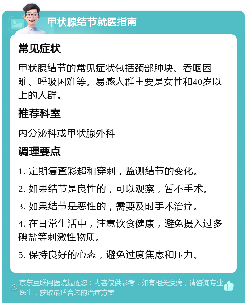 甲状腺结节就医指南 常见症状 甲状腺结节的常见症状包括颈部肿块、吞咽困难、呼吸困难等。易感人群主要是女性和40岁以上的人群。 推荐科室 内分泌科或甲状腺外科 调理要点 1. 定期复查彩超和穿刺，监测结节的变化。 2. 如果结节是良性的，可以观察，暂不手术。 3. 如果结节是恶性的，需要及时手术治疗。 4. 在日常生活中，注意饮食健康，避免摄入过多碘盐等刺激性物质。 5. 保持良好的心态，避免过度焦虑和压力。