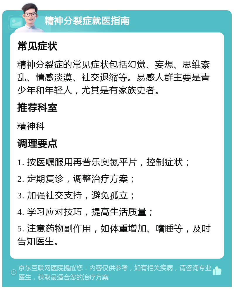 精神分裂症就医指南 常见症状 精神分裂症的常见症状包括幻觉、妄想、思维紊乱、情感淡漠、社交退缩等。易感人群主要是青少年和年轻人，尤其是有家族史者。 推荐科室 精神科 调理要点 1. 按医嘱服用再普乐奥氮平片，控制症状； 2. 定期复诊，调整治疗方案； 3. 加强社交支持，避免孤立； 4. 学习应对技巧，提高生活质量； 5. 注意药物副作用，如体重增加、嗜睡等，及时告知医生。