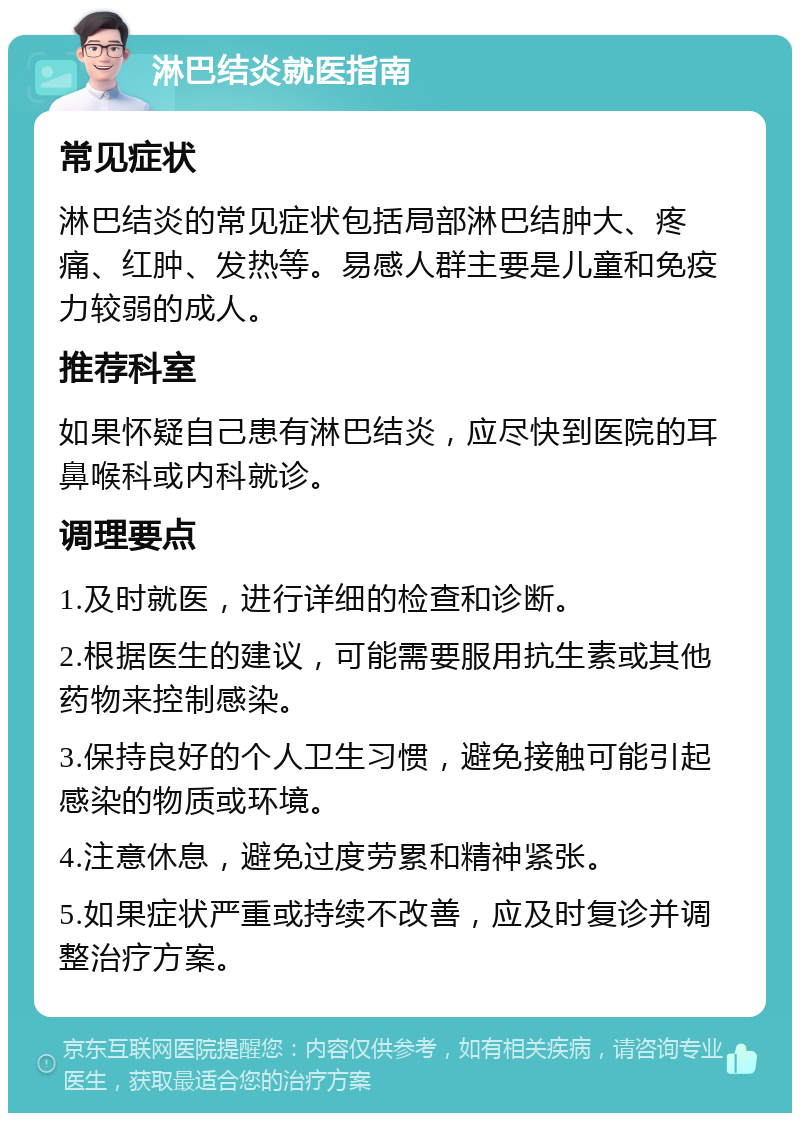 淋巴结炎就医指南 常见症状 淋巴结炎的常见症状包括局部淋巴结肿大、疼痛、红肿、发热等。易感人群主要是儿童和免疫力较弱的成人。 推荐科室 如果怀疑自己患有淋巴结炎，应尽快到医院的耳鼻喉科或内科就诊。 调理要点 1.及时就医，进行详细的检查和诊断。 2.根据医生的建议，可能需要服用抗生素或其他药物来控制感染。 3.保持良好的个人卫生习惯，避免接触可能引起感染的物质或环境。 4.注意休息，避免过度劳累和精神紧张。 5.如果症状严重或持续不改善，应及时复诊并调整治疗方案。