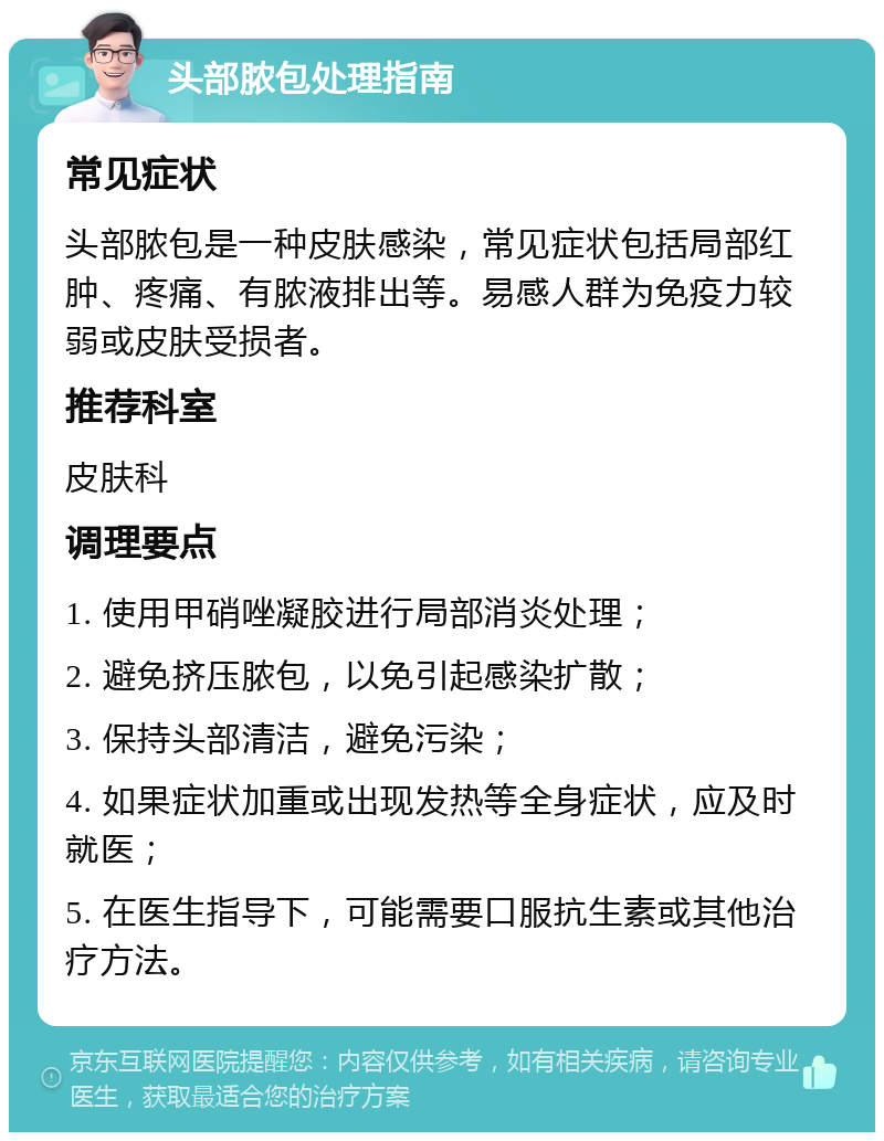 头部脓包处理指南 常见症状 头部脓包是一种皮肤感染，常见症状包括局部红肿、疼痛、有脓液排出等。易感人群为免疫力较弱或皮肤受损者。 推荐科室 皮肤科 调理要点 1. 使用甲硝唑凝胶进行局部消炎处理； 2. 避免挤压脓包，以免引起感染扩散； 3. 保持头部清洁，避免污染； 4. 如果症状加重或出现发热等全身症状，应及时就医； 5. 在医生指导下，可能需要口服抗生素或其他治疗方法。