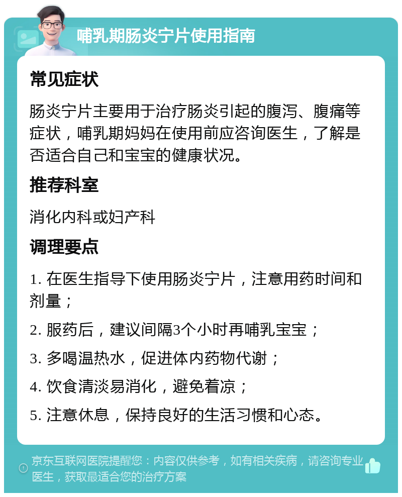 哺乳期肠炎宁片使用指南 常见症状 肠炎宁片主要用于治疗肠炎引起的腹泻、腹痛等症状，哺乳期妈妈在使用前应咨询医生，了解是否适合自己和宝宝的健康状况。 推荐科室 消化内科或妇产科 调理要点 1. 在医生指导下使用肠炎宁片，注意用药时间和剂量； 2. 服药后，建议间隔3个小时再哺乳宝宝； 3. 多喝温热水，促进体内药物代谢； 4. 饮食清淡易消化，避免着凉； 5. 注意休息，保持良好的生活习惯和心态。