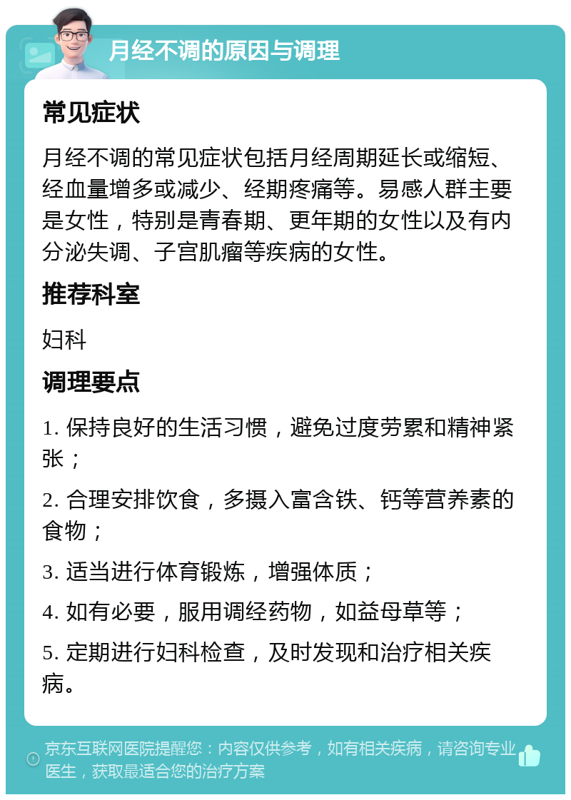 月经不调的原因与调理 常见症状 月经不调的常见症状包括月经周期延长或缩短、经血量增多或减少、经期疼痛等。易感人群主要是女性，特别是青春期、更年期的女性以及有内分泌失调、子宫肌瘤等疾病的女性。 推荐科室 妇科 调理要点 1. 保持良好的生活习惯，避免过度劳累和精神紧张； 2. 合理安排饮食，多摄入富含铁、钙等营养素的食物； 3. 适当进行体育锻炼，增强体质； 4. 如有必要，服用调经药物，如益母草等； 5. 定期进行妇科检查，及时发现和治疗相关疾病。