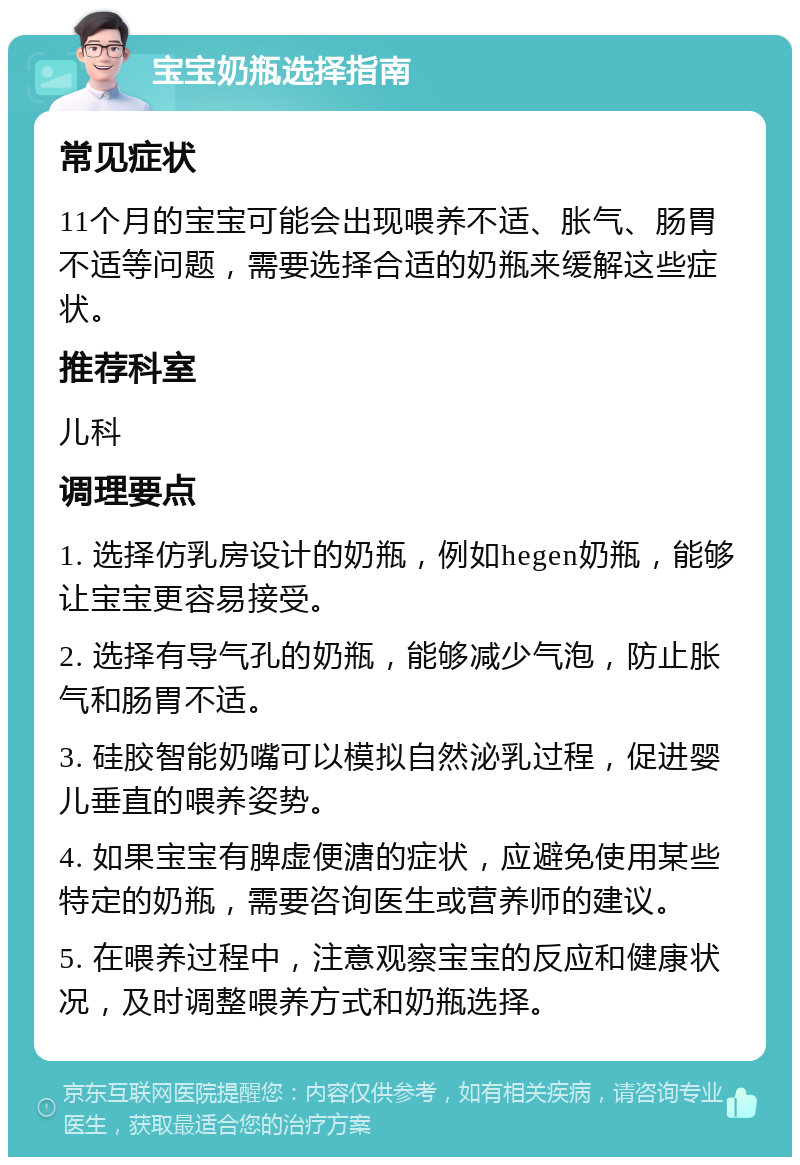 宝宝奶瓶选择指南 常见症状 11个月的宝宝可能会出现喂养不适、胀气、肠胃不适等问题，需要选择合适的奶瓶来缓解这些症状。 推荐科室 儿科 调理要点 1. 选择仿乳房设计的奶瓶，例如hegen奶瓶，能够让宝宝更容易接受。 2. 选择有导气孔的奶瓶，能够减少气泡，防止胀气和肠胃不适。 3. 硅胶智能奶嘴可以模拟自然泌乳过程，促进婴儿垂直的喂养姿势。 4. 如果宝宝有脾虚便溏的症状，应避免使用某些特定的奶瓶，需要咨询医生或营养师的建议。 5. 在喂养过程中，注意观察宝宝的反应和健康状况，及时调整喂养方式和奶瓶选择。