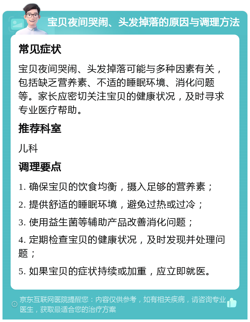 宝贝夜间哭闹、头发掉落的原因与调理方法 常见症状 宝贝夜间哭闹、头发掉落可能与多种因素有关，包括缺乏营养素、不适的睡眠环境、消化问题等。家长应密切关注宝贝的健康状况，及时寻求专业医疗帮助。 推荐科室 儿科 调理要点 1. 确保宝贝的饮食均衡，摄入足够的营养素； 2. 提供舒适的睡眠环境，避免过热或过冷； 3. 使用益生菌等辅助产品改善消化问题； 4. 定期检查宝贝的健康状况，及时发现并处理问题； 5. 如果宝贝的症状持续或加重，应立即就医。