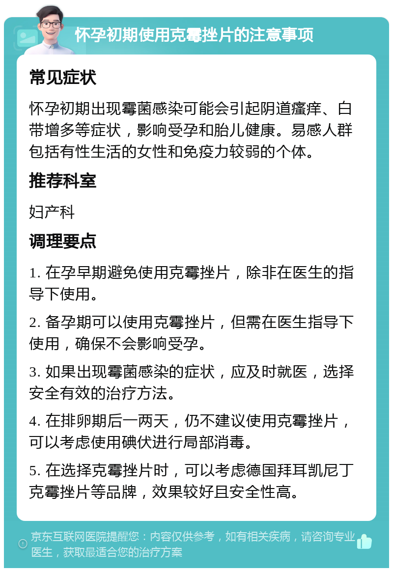 怀孕初期使用克霉挫片的注意事项 常见症状 怀孕初期出现霉菌感染可能会引起阴道瘙痒、白带增多等症状，影响受孕和胎儿健康。易感人群包括有性生活的女性和免疫力较弱的个体。 推荐科室 妇产科 调理要点 1. 在孕早期避免使用克霉挫片，除非在医生的指导下使用。 2. 备孕期可以使用克霉挫片，但需在医生指导下使用，确保不会影响受孕。 3. 如果出现霉菌感染的症状，应及时就医，选择安全有效的治疗方法。 4. 在排卵期后一两天，仍不建议使用克霉挫片，可以考虑使用碘伏进行局部消毒。 5. 在选择克霉挫片时，可以考虑德国拜耳凯尼丁克霉挫片等品牌，效果较好且安全性高。