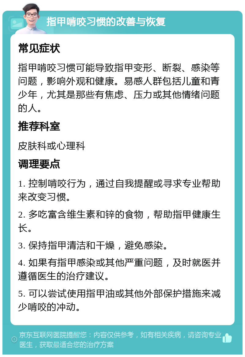 指甲啃咬习惯的改善与恢复 常见症状 指甲啃咬习惯可能导致指甲变形、断裂、感染等问题，影响外观和健康。易感人群包括儿童和青少年，尤其是那些有焦虑、压力或其他情绪问题的人。 推荐科室 皮肤科或心理科 调理要点 1. 控制啃咬行为，通过自我提醒或寻求专业帮助来改变习惯。 2. 多吃富含维生素和锌的食物，帮助指甲健康生长。 3. 保持指甲清洁和干燥，避免感染。 4. 如果有指甲感染或其他严重问题，及时就医并遵循医生的治疗建议。 5. 可以尝试使用指甲油或其他外部保护措施来减少啃咬的冲动。