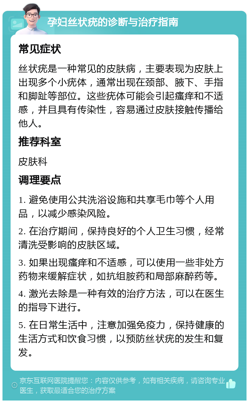 孕妇丝状疣的诊断与治疗指南 常见症状 丝状疣是一种常见的皮肤病，主要表现为皮肤上出现多个小疣体，通常出现在颈部、腋下、手指和脚趾等部位。这些疣体可能会引起瘙痒和不适感，并且具有传染性，容易通过皮肤接触传播给他人。 推荐科室 皮肤科 调理要点 1. 避免使用公共洗浴设施和共享毛巾等个人用品，以减少感染风险。 2. 在治疗期间，保持良好的个人卫生习惯，经常清洗受影响的皮肤区域。 3. 如果出现瘙痒和不适感，可以使用一些非处方药物来缓解症状，如抗组胺药和局部麻醉药等。 4. 激光去除是一种有效的治疗方法，可以在医生的指导下进行。 5. 在日常生活中，注意加强免疫力，保持健康的生活方式和饮食习惯，以预防丝状疣的发生和复发。