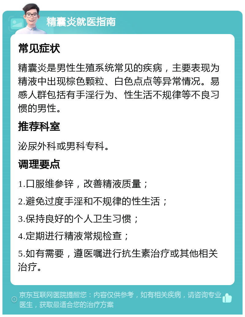 精囊炎就医指南 常见症状 精囊炎是男性生殖系统常见的疾病，主要表现为精液中出现棕色颗粒、白色点点等异常情况。易感人群包括有手淫行为、性生活不规律等不良习惯的男性。 推荐科室 泌尿外科或男科专科。 调理要点 1.口服维参锌，改善精液质量； 2.避免过度手淫和不规律的性生活； 3.保持良好的个人卫生习惯； 4.定期进行精液常规检查； 5.如有需要，遵医嘱进行抗生素治疗或其他相关治疗。