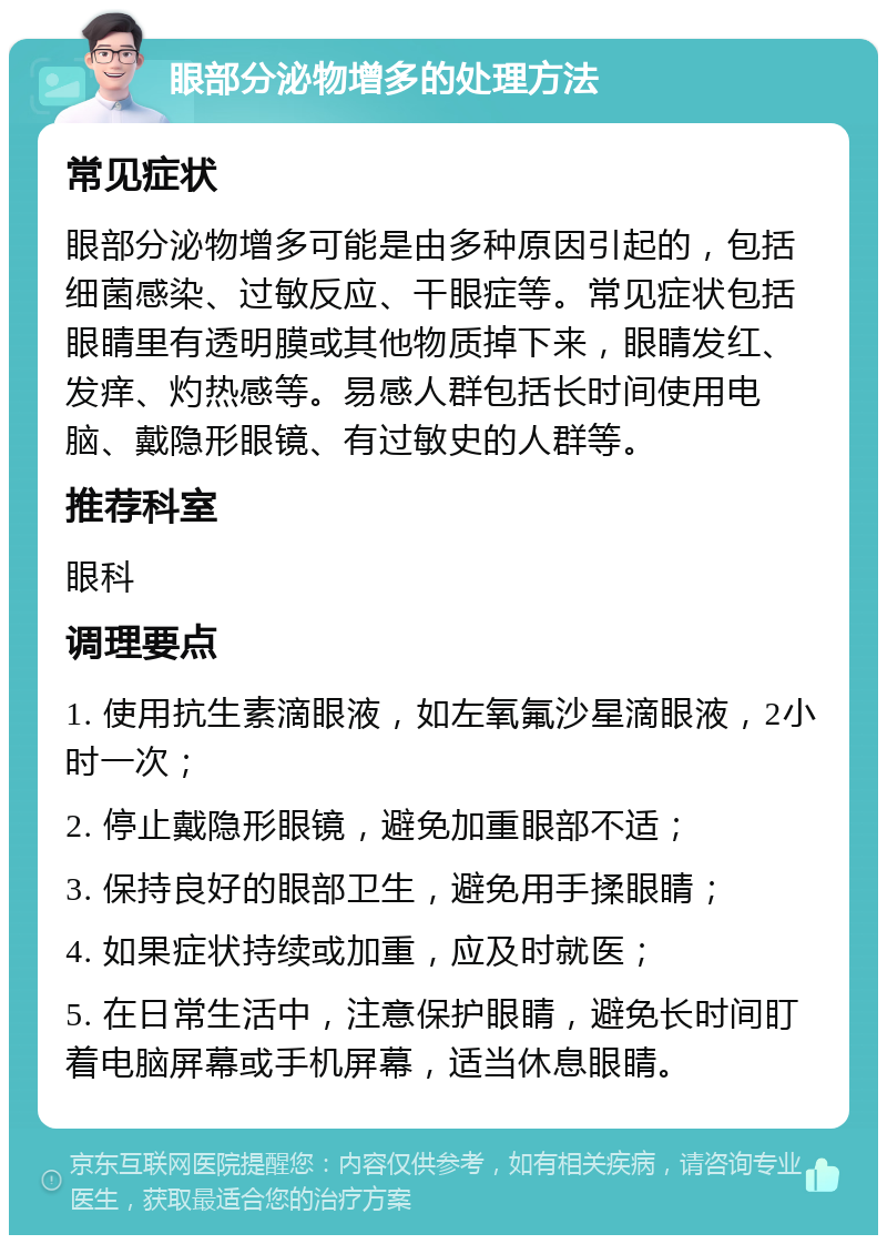 眼部分泌物增多的处理方法 常见症状 眼部分泌物增多可能是由多种原因引起的，包括细菌感染、过敏反应、干眼症等。常见症状包括眼睛里有透明膜或其他物质掉下来，眼睛发红、发痒、灼热感等。易感人群包括长时间使用电脑、戴隐形眼镜、有过敏史的人群等。 推荐科室 眼科 调理要点 1. 使用抗生素滴眼液，如左氧氟沙星滴眼液，2小时一次； 2. 停止戴隐形眼镜，避免加重眼部不适； 3. 保持良好的眼部卫生，避免用手揉眼睛； 4. 如果症状持续或加重，应及时就医； 5. 在日常生活中，注意保护眼睛，避免长时间盯着电脑屏幕或手机屏幕，适当休息眼睛。