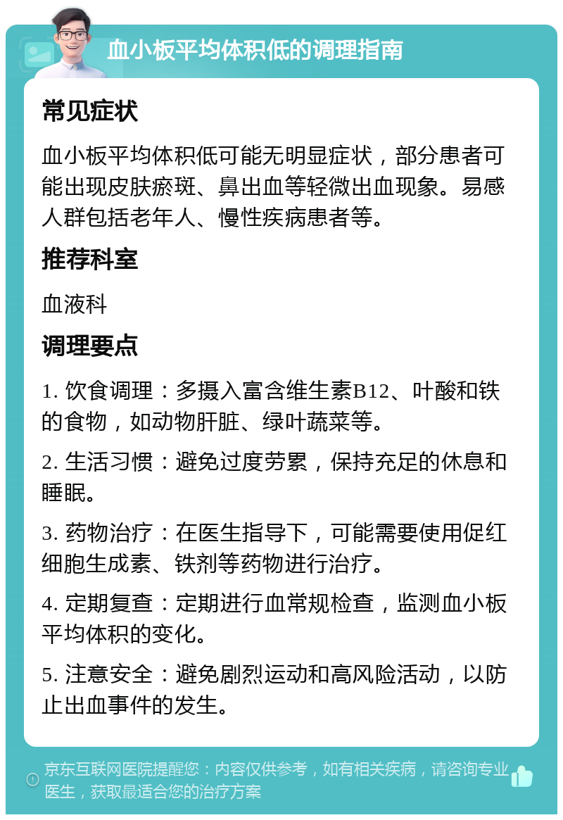 血小板平均体积低的调理指南 常见症状 血小板平均体积低可能无明显症状，部分患者可能出现皮肤瘀斑、鼻出血等轻微出血现象。易感人群包括老年人、慢性疾病患者等。 推荐科室 血液科 调理要点 1. 饮食调理：多摄入富含维生素B12、叶酸和铁的食物，如动物肝脏、绿叶蔬菜等。 2. 生活习惯：避免过度劳累，保持充足的休息和睡眠。 3. 药物治疗：在医生指导下，可能需要使用促红细胞生成素、铁剂等药物进行治疗。 4. 定期复查：定期进行血常规检查，监测血小板平均体积的变化。 5. 注意安全：避免剧烈运动和高风险活动，以防止出血事件的发生。