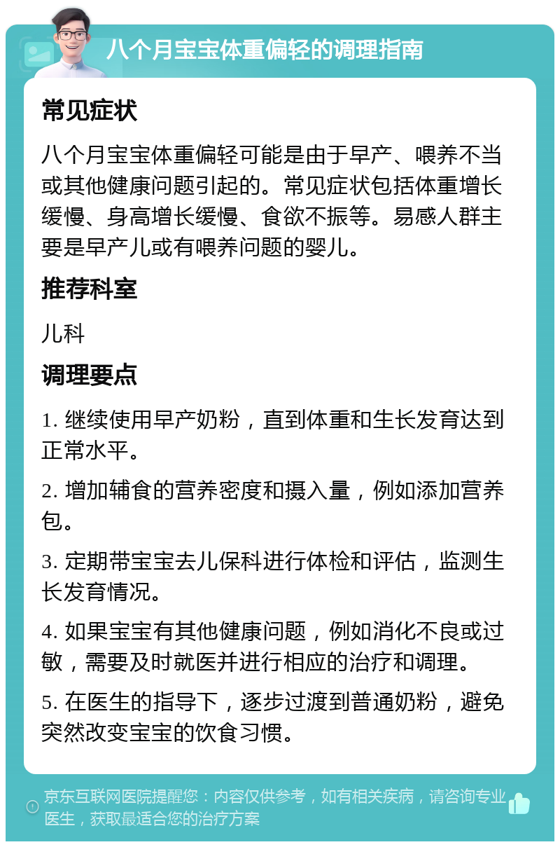 八个月宝宝体重偏轻的调理指南 常见症状 八个月宝宝体重偏轻可能是由于早产、喂养不当或其他健康问题引起的。常见症状包括体重增长缓慢、身高增长缓慢、食欲不振等。易感人群主要是早产儿或有喂养问题的婴儿。 推荐科室 儿科 调理要点 1. 继续使用早产奶粉，直到体重和生长发育达到正常水平。 2. 增加辅食的营养密度和摄入量，例如添加营养包。 3. 定期带宝宝去儿保科进行体检和评估，监测生长发育情况。 4. 如果宝宝有其他健康问题，例如消化不良或过敏，需要及时就医并进行相应的治疗和调理。 5. 在医生的指导下，逐步过渡到普通奶粉，避免突然改变宝宝的饮食习惯。