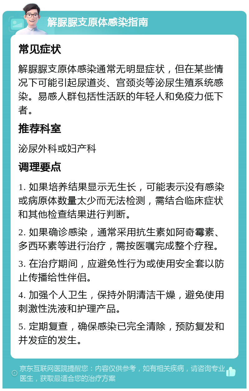 解脲脲支原体感染指南 常见症状 解脲脲支原体感染通常无明显症状，但在某些情况下可能引起尿道炎、宫颈炎等泌尿生殖系统感染。易感人群包括性活跃的年轻人和免疫力低下者。 推荐科室 泌尿外科或妇产科 调理要点 1. 如果培养结果显示无生长，可能表示没有感染或病原体数量太少而无法检测，需结合临床症状和其他检查结果进行判断。 2. 如果确诊感染，通常采用抗生素如阿奇霉素、多西环素等进行治疗，需按医嘱完成整个疗程。 3. 在治疗期间，应避免性行为或使用安全套以防止传播给性伴侣。 4. 加强个人卫生，保持外阴清洁干燥，避免使用刺激性洗液和护理产品。 5. 定期复查，确保感染已完全清除，预防复发和并发症的发生。