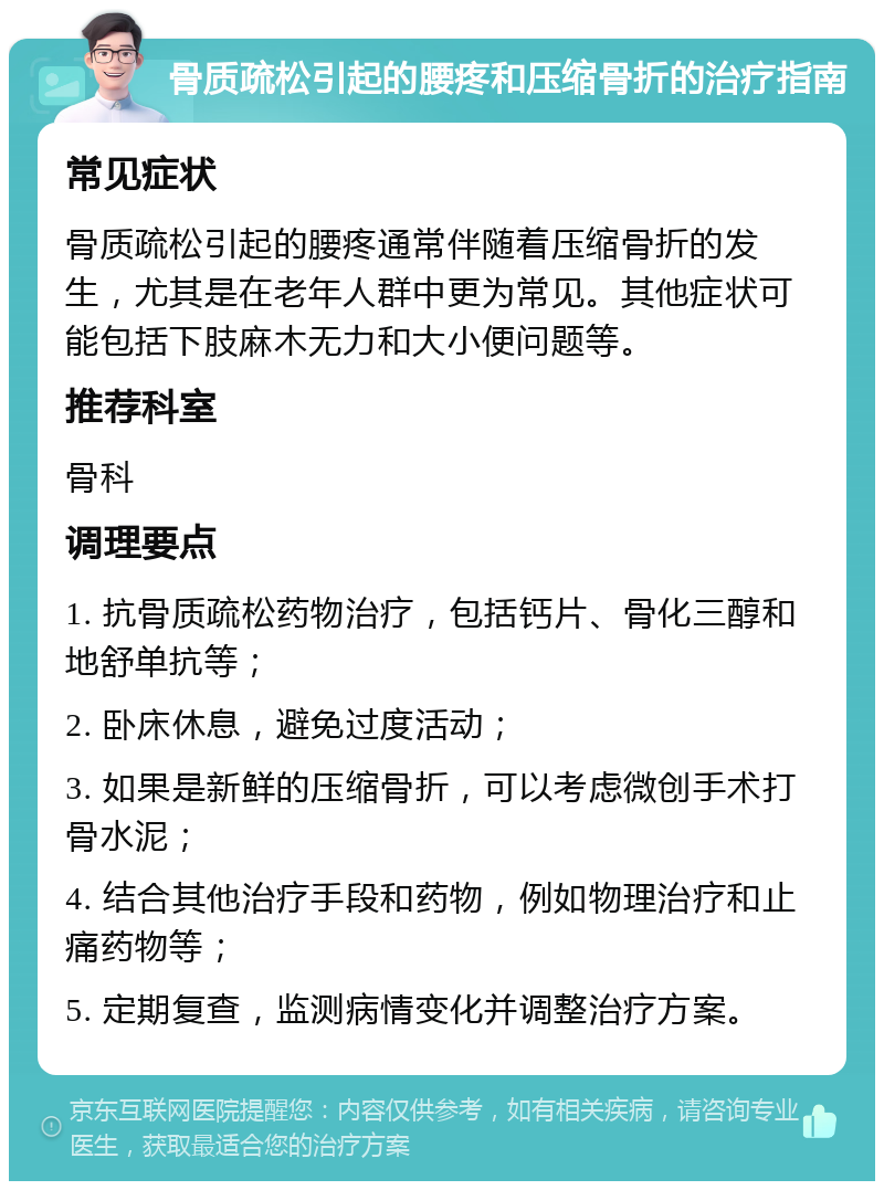 骨质疏松引起的腰疼和压缩骨折的治疗指南 常见症状 骨质疏松引起的腰疼通常伴随着压缩骨折的发生，尤其是在老年人群中更为常见。其他症状可能包括下肢麻木无力和大小便问题等。 推荐科室 骨科 调理要点 1. 抗骨质疏松药物治疗，包括钙片、骨化三醇和地舒单抗等； 2. 卧床休息，避免过度活动； 3. 如果是新鲜的压缩骨折，可以考虑微创手术打骨水泥； 4. 结合其他治疗手段和药物，例如物理治疗和止痛药物等； 5. 定期复查，监测病情变化并调整治疗方案。