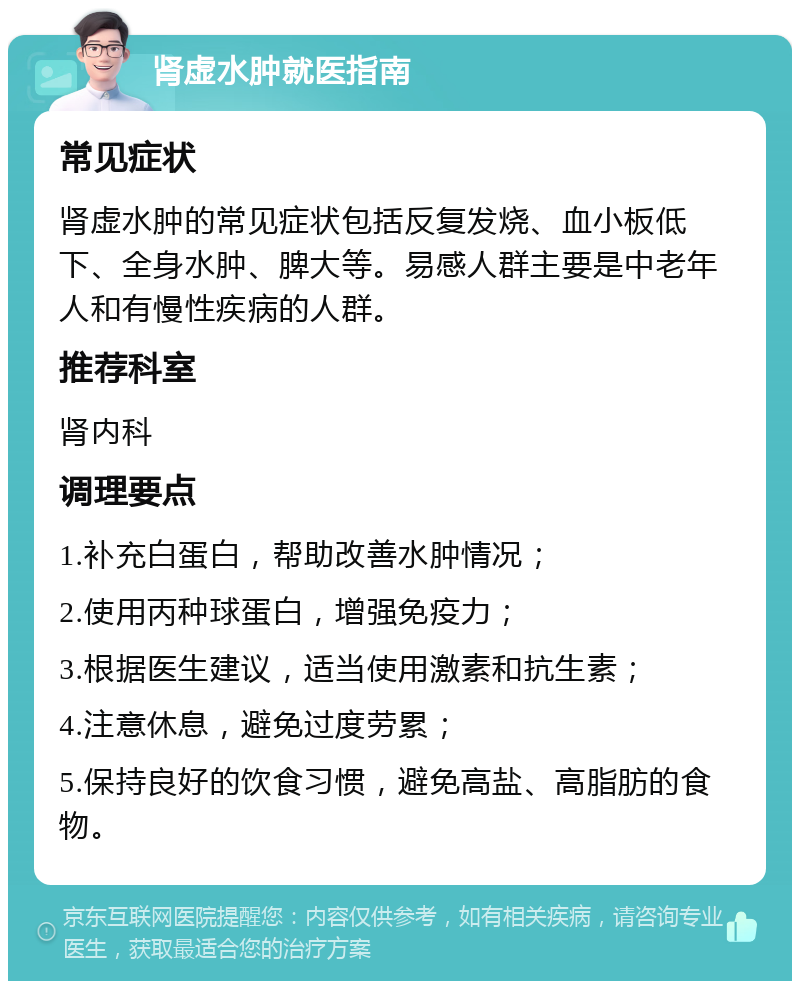 肾虚水肿就医指南 常见症状 肾虚水肿的常见症状包括反复发烧、血小板低下、全身水肿、脾大等。易感人群主要是中老年人和有慢性疾病的人群。 推荐科室 肾内科 调理要点 1.补充白蛋白，帮助改善水肿情况； 2.使用丙种球蛋白，增强免疫力； 3.根据医生建议，适当使用激素和抗生素； 4.注意休息，避免过度劳累； 5.保持良好的饮食习惯，避免高盐、高脂肪的食物。