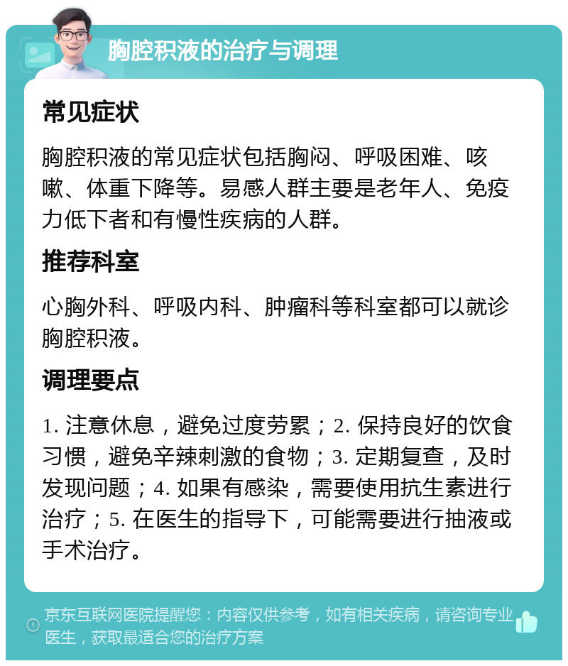 胸腔积液的治疗与调理 常见症状 胸腔积液的常见症状包括胸闷、呼吸困难、咳嗽、体重下降等。易感人群主要是老年人、免疫力低下者和有慢性疾病的人群。 推荐科室 心胸外科、呼吸内科、肿瘤科等科室都可以就诊胸腔积液。 调理要点 1. 注意休息，避免过度劳累；2. 保持良好的饮食习惯，避免辛辣刺激的食物；3. 定期复查，及时发现问题；4. 如果有感染，需要使用抗生素进行治疗；5. 在医生的指导下，可能需要进行抽液或手术治疗。