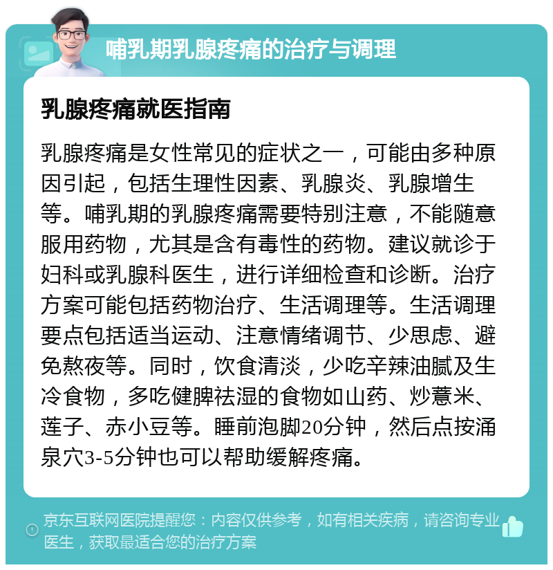 哺乳期乳腺疼痛的治疗与调理 乳腺疼痛就医指南 乳腺疼痛是女性常见的症状之一，可能由多种原因引起，包括生理性因素、乳腺炎、乳腺增生等。哺乳期的乳腺疼痛需要特别注意，不能随意服用药物，尤其是含有毒性的药物。建议就诊于妇科或乳腺科医生，进行详细检查和诊断。治疗方案可能包括药物治疗、生活调理等。生活调理要点包括适当运动、注意情绪调节、少思虑、避免熬夜等。同时，饮食清淡，少吃辛辣油腻及生冷食物，多吃健脾祛湿的食物如山药、炒薏米、莲子、赤小豆等。睡前泡脚20分钟，然后点按涌泉穴3-5分钟也可以帮助缓解疼痛。