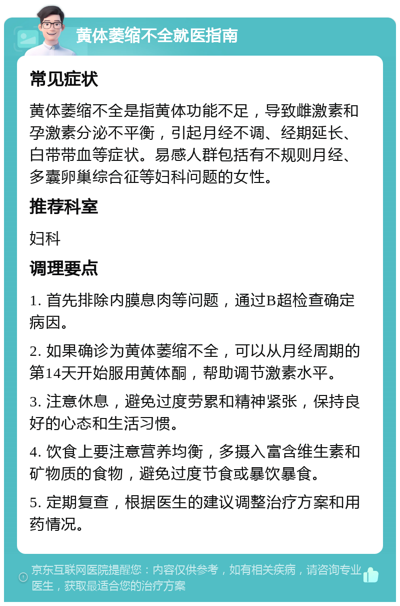 黄体萎缩不全就医指南 常见症状 黄体萎缩不全是指黄体功能不足，导致雌激素和孕激素分泌不平衡，引起月经不调、经期延长、白带带血等症状。易感人群包括有不规则月经、多囊卵巢综合征等妇科问题的女性。 推荐科室 妇科 调理要点 1. 首先排除内膜息肉等问题，通过B超检查确定病因。 2. 如果确诊为黄体萎缩不全，可以从月经周期的第14天开始服用黄体酮，帮助调节激素水平。 3. 注意休息，避免过度劳累和精神紧张，保持良好的心态和生活习惯。 4. 饮食上要注意营养均衡，多摄入富含维生素和矿物质的食物，避免过度节食或暴饮暴食。 5. 定期复查，根据医生的建议调整治疗方案和用药情况。