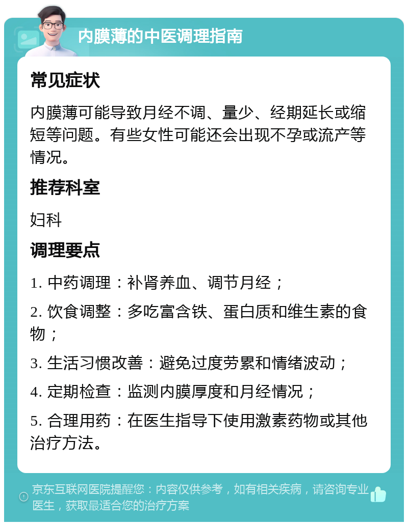 内膜薄的中医调理指南 常见症状 内膜薄可能导致月经不调、量少、经期延长或缩短等问题。有些女性可能还会出现不孕或流产等情况。 推荐科室 妇科 调理要点 1. 中药调理：补肾养血、调节月经； 2. 饮食调整：多吃富含铁、蛋白质和维生素的食物； 3. 生活习惯改善：避免过度劳累和情绪波动； 4. 定期检查：监测内膜厚度和月经情况； 5. 合理用药：在医生指导下使用激素药物或其他治疗方法。