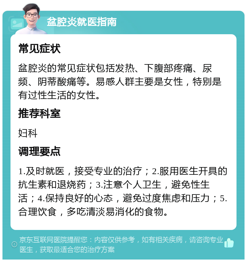 盆腔炎就医指南 常见症状 盆腔炎的常见症状包括发热、下腹部疼痛、尿频、阴蒂酸痛等。易感人群主要是女性，特别是有过性生活的女性。 推荐科室 妇科 调理要点 1.及时就医，接受专业的治疗；2.服用医生开具的抗生素和退烧药；3.注意个人卫生，避免性生活；4.保持良好的心态，避免过度焦虑和压力；5.合理饮食，多吃清淡易消化的食物。