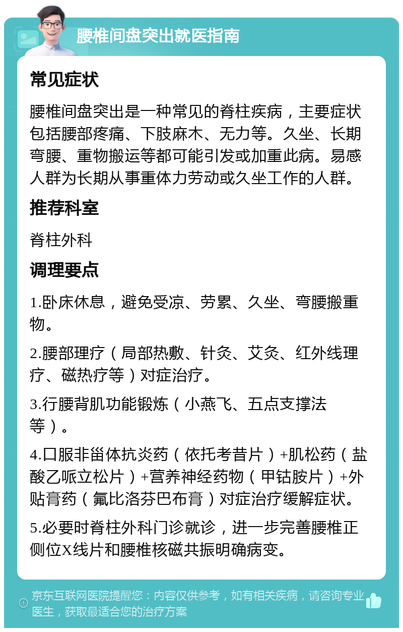 腰椎间盘突出就医指南 常见症状 腰椎间盘突出是一种常见的脊柱疾病，主要症状包括腰部疼痛、下肢麻木、无力等。久坐、长期弯腰、重物搬运等都可能引发或加重此病。易感人群为长期从事重体力劳动或久坐工作的人群。 推荐科室 脊柱外科 调理要点 1.卧床休息，避免受凉、劳累、久坐、弯腰搬重物。 2.腰部理疗（局部热敷、针灸、艾灸、红外线理疗、磁热疗等）对症治疗。 3.行腰背肌功能锻炼（小燕飞、五点支撑法等）。 4.口服非甾体抗炎药（依托考昔片）+肌松药（盐酸乙哌立松片）+营养神经药物（甲钴胺片）+外贴膏药（氟比洛芬巴布膏）对症治疗缓解症状。 5.必要时脊柱外科门诊就诊，进一步完善腰椎正侧位X线片和腰椎核磁共振明确病变。