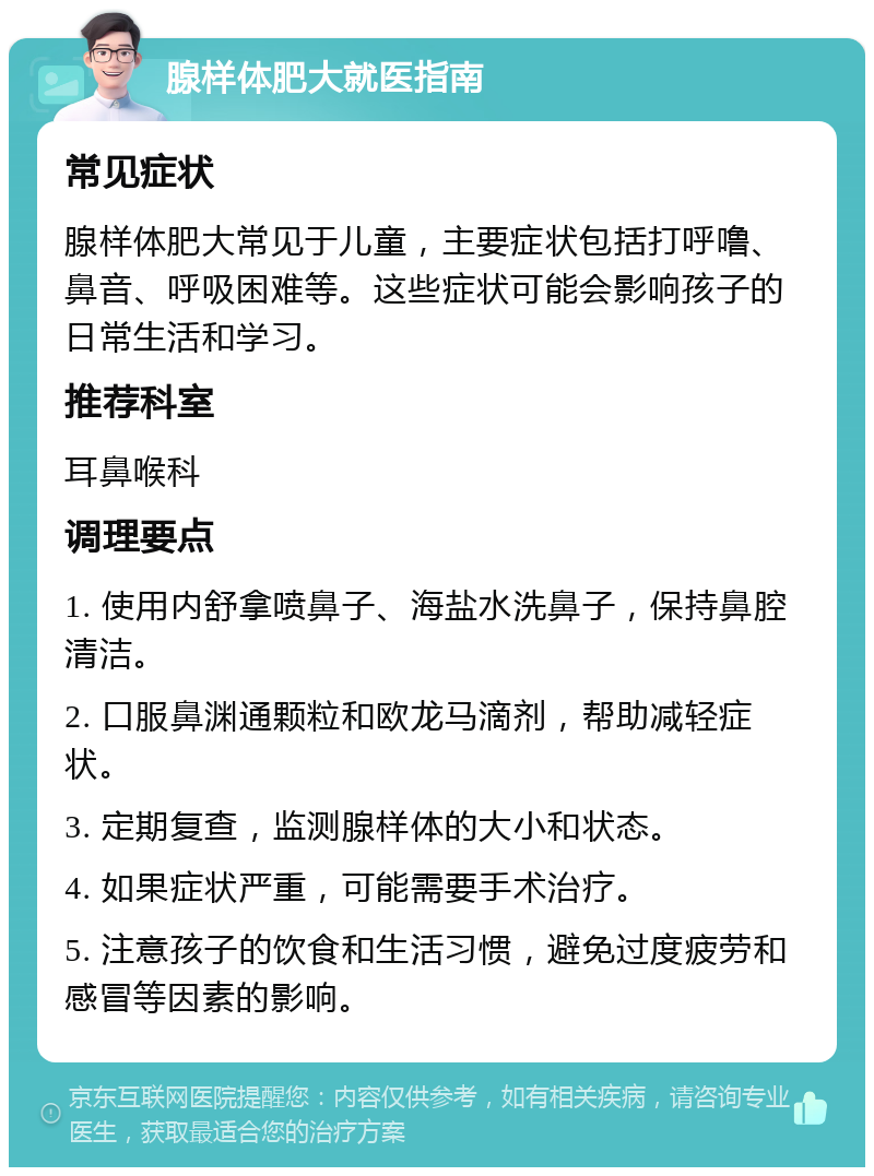 腺样体肥大就医指南 常见症状 腺样体肥大常见于儿童，主要症状包括打呼噜、鼻音、呼吸困难等。这些症状可能会影响孩子的日常生活和学习。 推荐科室 耳鼻喉科 调理要点 1. 使用内舒拿喷鼻子、海盐水洗鼻子，保持鼻腔清洁。 2. 口服鼻渊通颗粒和欧龙马滴剂，帮助减轻症状。 3. 定期复查，监测腺样体的大小和状态。 4. 如果症状严重，可能需要手术治疗。 5. 注意孩子的饮食和生活习惯，避免过度疲劳和感冒等因素的影响。