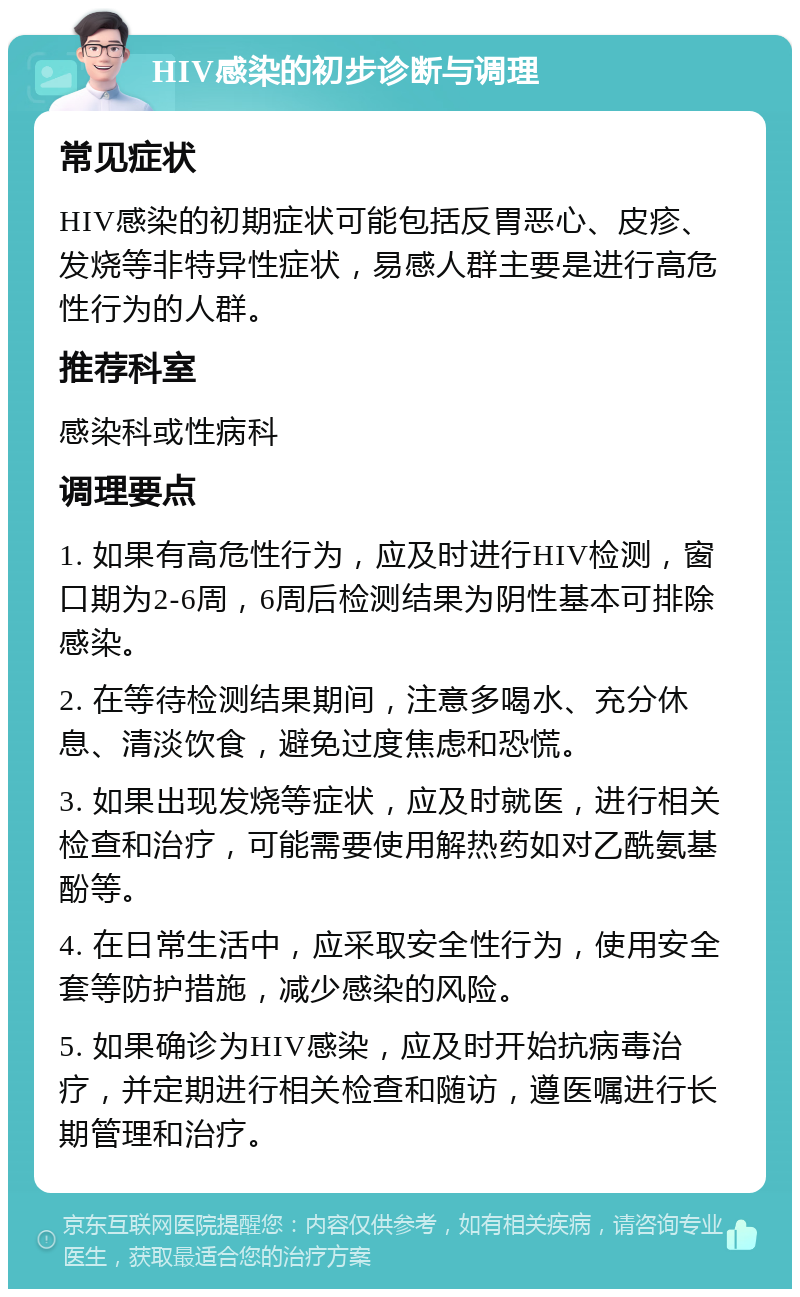 HIV感染的初步诊断与调理 常见症状 HIV感染的初期症状可能包括反胃恶心、皮疹、发烧等非特异性症状，易感人群主要是进行高危性行为的人群。 推荐科室 感染科或性病科 调理要点 1. 如果有高危性行为，应及时进行HIV检测，窗口期为2-6周，6周后检测结果为阴性基本可排除感染。 2. 在等待检测结果期间，注意多喝水、充分休息、清淡饮食，避免过度焦虑和恐慌。 3. 如果出现发烧等症状，应及时就医，进行相关检查和治疗，可能需要使用解热药如对乙酰氨基酚等。 4. 在日常生活中，应采取安全性行为，使用安全套等防护措施，减少感染的风险。 5. 如果确诊为HIV感染，应及时开始抗病毒治疗，并定期进行相关检查和随访，遵医嘱进行长期管理和治疗。