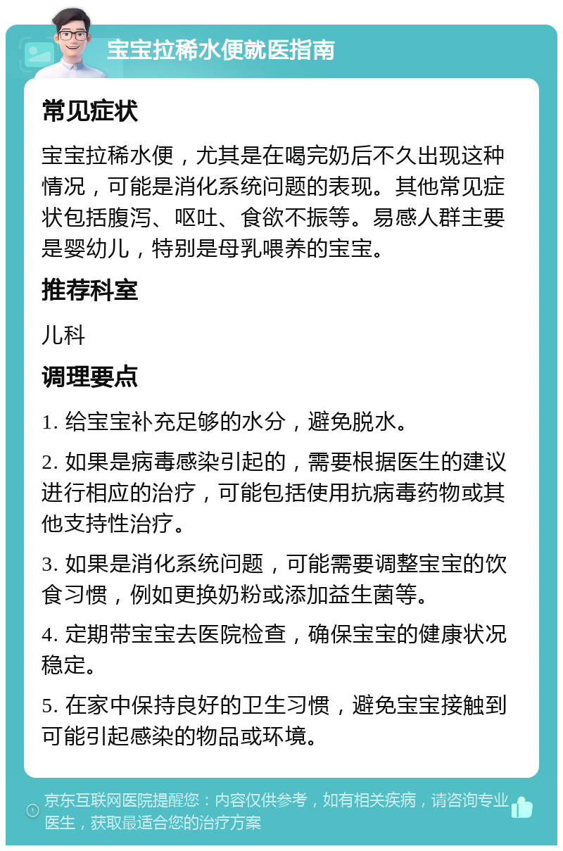 宝宝拉稀水便就医指南 常见症状 宝宝拉稀水便，尤其是在喝完奶后不久出现这种情况，可能是消化系统问题的表现。其他常见症状包括腹泻、呕吐、食欲不振等。易感人群主要是婴幼儿，特别是母乳喂养的宝宝。 推荐科室 儿科 调理要点 1. 给宝宝补充足够的水分，避免脱水。 2. 如果是病毒感染引起的，需要根据医生的建议进行相应的治疗，可能包括使用抗病毒药物或其他支持性治疗。 3. 如果是消化系统问题，可能需要调整宝宝的饮食习惯，例如更换奶粉或添加益生菌等。 4. 定期带宝宝去医院检查，确保宝宝的健康状况稳定。 5. 在家中保持良好的卫生习惯，避免宝宝接触到可能引起感染的物品或环境。