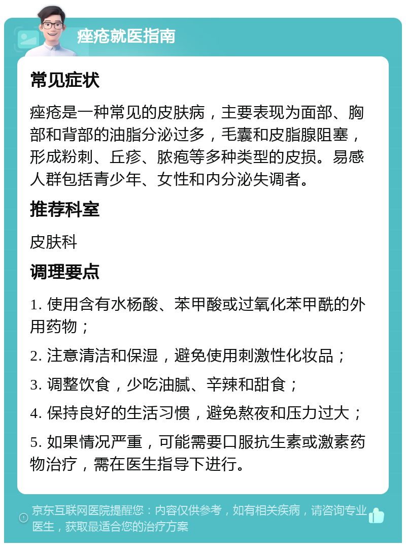 痤疮就医指南 常见症状 痤疮是一种常见的皮肤病，主要表现为面部、胸部和背部的油脂分泌过多，毛囊和皮脂腺阻塞，形成粉刺、丘疹、脓疱等多种类型的皮损。易感人群包括青少年、女性和内分泌失调者。 推荐科室 皮肤科 调理要点 1. 使用含有水杨酸、苯甲酸或过氧化苯甲酰的外用药物； 2. 注意清洁和保湿，避免使用刺激性化妆品； 3. 调整饮食，少吃油腻、辛辣和甜食； 4. 保持良好的生活习惯，避免熬夜和压力过大； 5. 如果情况严重，可能需要口服抗生素或激素药物治疗，需在医生指导下进行。