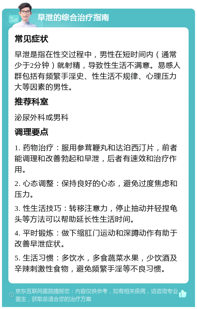 早泄的综合治疗指南 常见症状 早泄是指在性交过程中，男性在短时间内（通常少于2分钟）就射精，导致性生活不满意。易感人群包括有频繁手淫史、性生活不规律、心理压力大等因素的男性。 推荐科室 泌尿外科或男科 调理要点 1. 药物治疗：服用参茸鞭丸和达泊西汀片，前者能调理和改善勃起和早泄，后者有速效和治疗作用。 2. 心态调整：保持良好的心态，避免过度焦虑和压力。 3. 性生活技巧：转移注意力，停止抽动并轻捏龟头等方法可以帮助延长性生活时间。 4. 平时锻炼：做下缩肛门运动和深蹲动作有助于改善早泄症状。 5. 生活习惯：多饮水，多食蔬菜水果，少饮酒及辛辣刺激性食物，避免频繁手淫等不良习惯。