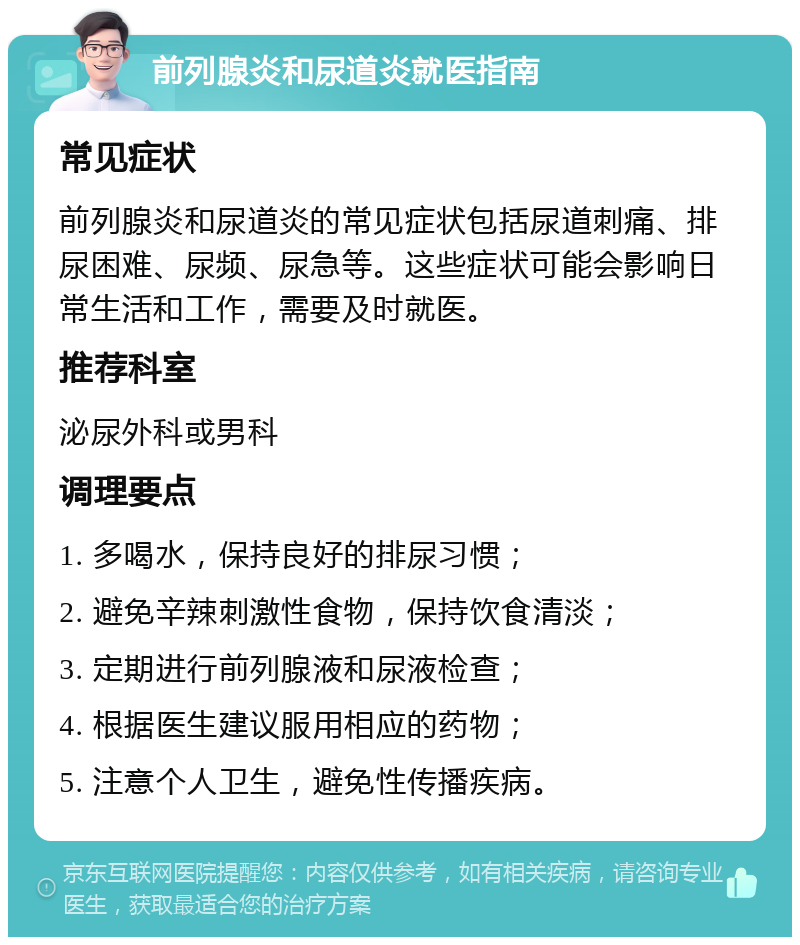 前列腺炎和尿道炎就医指南 常见症状 前列腺炎和尿道炎的常见症状包括尿道刺痛、排尿困难、尿频、尿急等。这些症状可能会影响日常生活和工作，需要及时就医。 推荐科室 泌尿外科或男科 调理要点 1. 多喝水，保持良好的排尿习惯； 2. 避免辛辣刺激性食物，保持饮食清淡； 3. 定期进行前列腺液和尿液检查； 4. 根据医生建议服用相应的药物； 5. 注意个人卫生，避免性传播疾病。