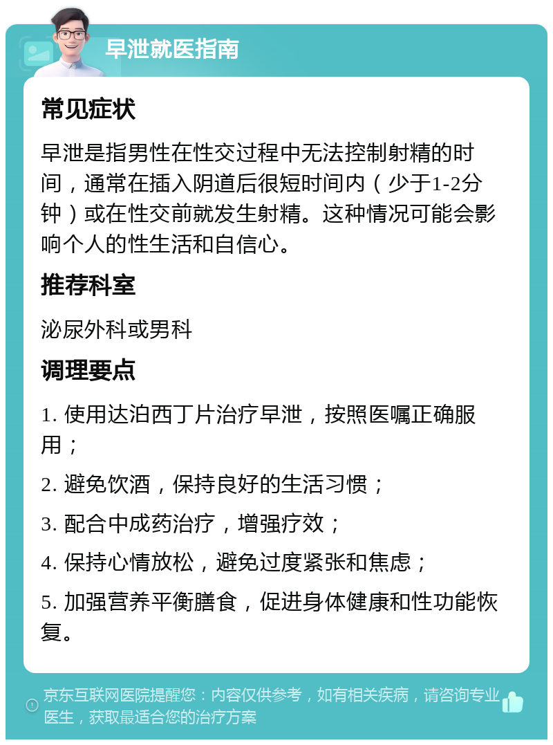 早泄就医指南 常见症状 早泄是指男性在性交过程中无法控制射精的时间，通常在插入阴道后很短时间内（少于1-2分钟）或在性交前就发生射精。这种情况可能会影响个人的性生活和自信心。 推荐科室 泌尿外科或男科 调理要点 1. 使用达泊西丁片治疗早泄，按照医嘱正确服用； 2. 避免饮酒，保持良好的生活习惯； 3. 配合中成药治疗，增强疗效； 4. 保持心情放松，避免过度紧张和焦虑； 5. 加强营养平衡膳食，促进身体健康和性功能恢复。