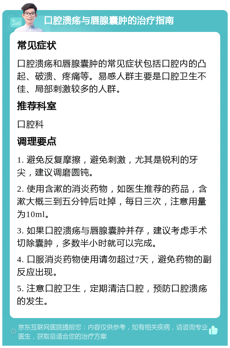 口腔溃疡与唇腺囊肿的治疗指南 常见症状 口腔溃疡和唇腺囊肿的常见症状包括口腔内的凸起、破溃、疼痛等。易感人群主要是口腔卫生不佳、局部刺激较多的人群。 推荐科室 口腔科 调理要点 1. 避免反复摩擦，避免刺激，尤其是锐利的牙尖，建议调磨圆钝。 2. 使用含漱的消炎药物，如医生推荐的药品，含漱大概三到五分钟后吐掉，每日三次，注意用量为10ml。 3. 如果口腔溃疡与唇腺囊肿并存，建议考虑手术切除囊肿，多数半小时就可以完成。 4. 口服消炎药物使用请勿超过7天，避免药物的副反应出现。 5. 注意口腔卫生，定期清洁口腔，预防口腔溃疡的发生。