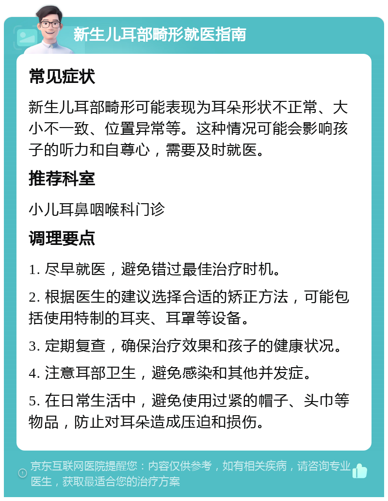 新生儿耳部畸形就医指南 常见症状 新生儿耳部畸形可能表现为耳朵形状不正常、大小不一致、位置异常等。这种情况可能会影响孩子的听力和自尊心，需要及时就医。 推荐科室 小儿耳鼻咽喉科门诊 调理要点 1. 尽早就医，避免错过最佳治疗时机。 2. 根据医生的建议选择合适的矫正方法，可能包括使用特制的耳夹、耳罩等设备。 3. 定期复查，确保治疗效果和孩子的健康状况。 4. 注意耳部卫生，避免感染和其他并发症。 5. 在日常生活中，避免使用过紧的帽子、头巾等物品，防止对耳朵造成压迫和损伤。