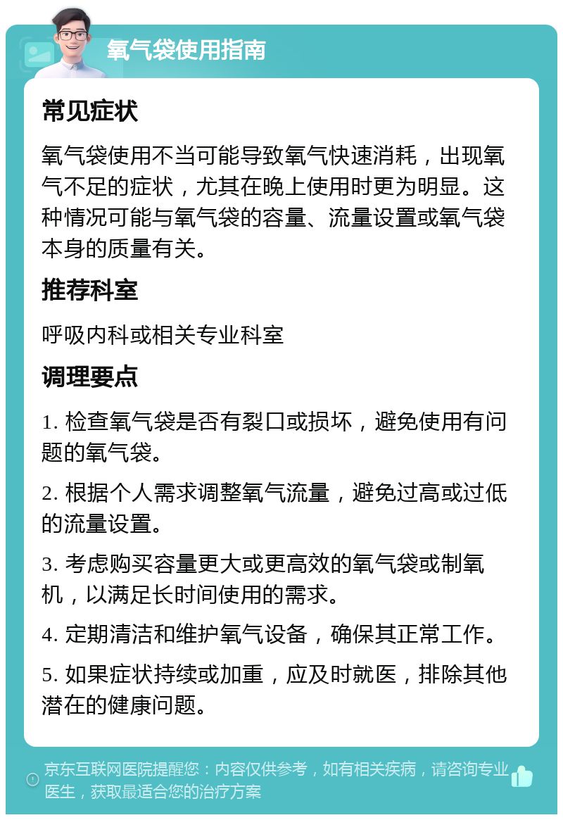 氧气袋使用指南 常见症状 氧气袋使用不当可能导致氧气快速消耗，出现氧气不足的症状，尤其在晚上使用时更为明显。这种情况可能与氧气袋的容量、流量设置或氧气袋本身的质量有关。 推荐科室 呼吸内科或相关专业科室 调理要点 1. 检查氧气袋是否有裂口或损坏，避免使用有问题的氧气袋。 2. 根据个人需求调整氧气流量，避免过高或过低的流量设置。 3. 考虑购买容量更大或更高效的氧气袋或制氧机，以满足长时间使用的需求。 4. 定期清洁和维护氧气设备，确保其正常工作。 5. 如果症状持续或加重，应及时就医，排除其他潜在的健康问题。