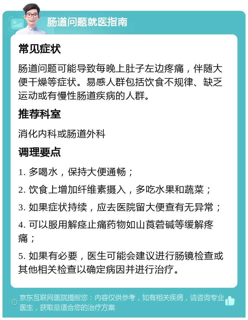 肠道问题就医指南 常见症状 肠道问题可能导致每晚上肚子左边疼痛，伴随大便干燥等症状。易感人群包括饮食不规律、缺乏运动或有慢性肠道疾病的人群。 推荐科室 消化内科或肠道外科 调理要点 1. 多喝水，保持大便通畅； 2. 饮食上增加纤维素摄入，多吃水果和蔬菜； 3. 如果症状持续，应去医院留大便查有无异常； 4. 可以服用解痉止痛药物如山莨菪碱等缓解疼痛； 5. 如果有必要，医生可能会建议进行肠镜检查或其他相关检查以确定病因并进行治疗。