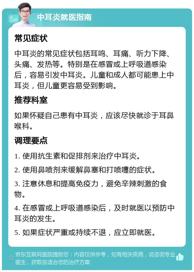 中耳炎就医指南 常见症状 中耳炎的常见症状包括耳鸣、耳痛、听力下降、头痛、发热等。特别是在感冒或上呼吸道感染后，容易引发中耳炎。儿童和成人都可能患上中耳炎，但儿童更容易受到影响。 推荐科室 如果怀疑自己患有中耳炎，应该尽快就诊于耳鼻喉科。 调理要点 1. 使用抗生素和促排剂来治疗中耳炎。 2. 使用鼻喷剂来缓解鼻塞和打喷嚏的症状。 3. 注意休息和提高免疫力，避免辛辣刺激的食物。 4. 在感冒或上呼吸道感染后，及时就医以预防中耳炎的发生。 5. 如果症状严重或持续不退，应立即就医。