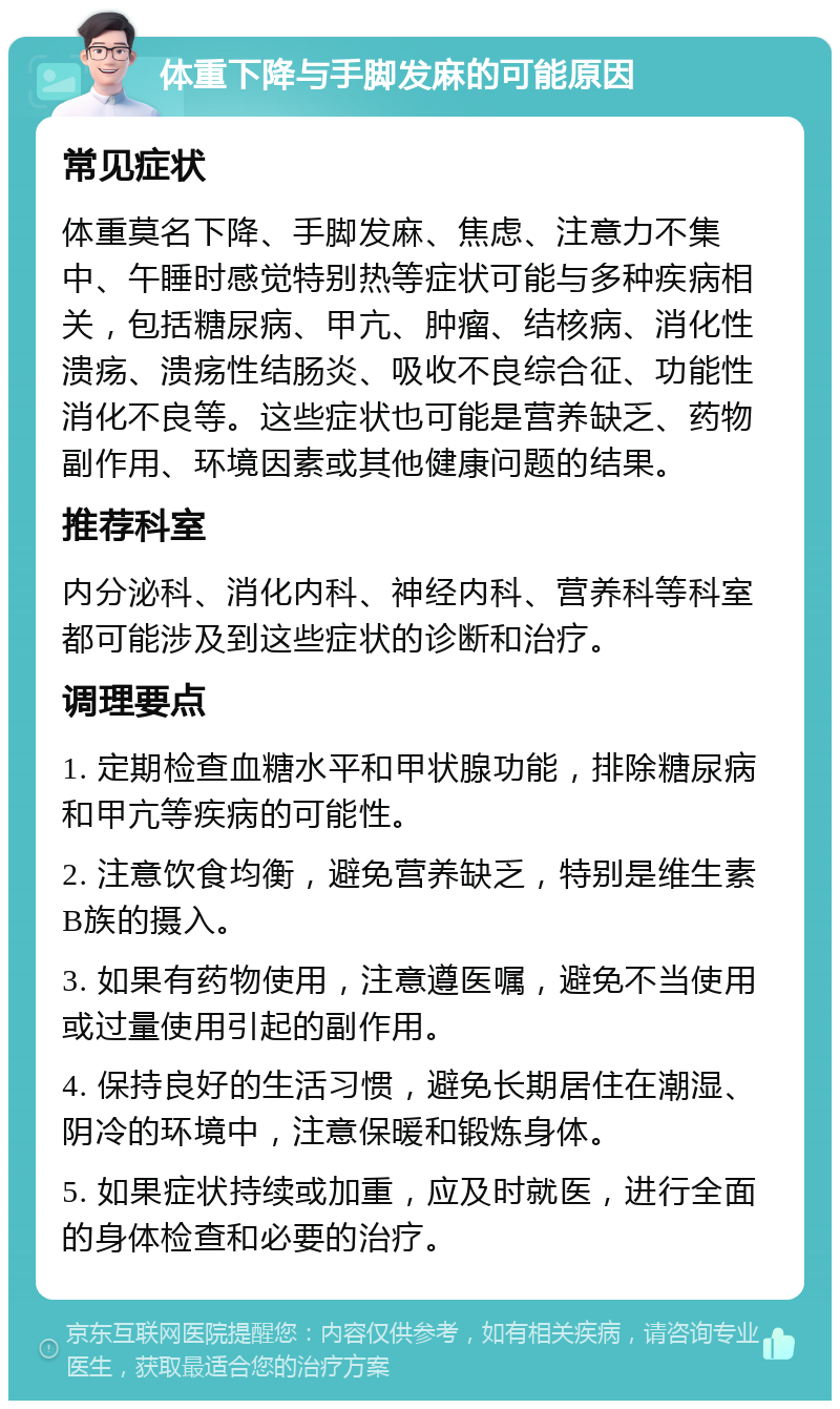 体重下降与手脚发麻的可能原因 常见症状 体重莫名下降、手脚发麻、焦虑、注意力不集中、午睡时感觉特别热等症状可能与多种疾病相关，包括糖尿病、甲亢、肿瘤、结核病、消化性溃疡、溃疡性结肠炎、吸收不良综合征、功能性消化不良等。这些症状也可能是营养缺乏、药物副作用、环境因素或其他健康问题的结果。 推荐科室 内分泌科、消化内科、神经内科、营养科等科室都可能涉及到这些症状的诊断和治疗。 调理要点 1. 定期检查血糖水平和甲状腺功能，排除糖尿病和甲亢等疾病的可能性。 2. 注意饮食均衡，避免营养缺乏，特别是维生素B族的摄入。 3. 如果有药物使用，注意遵医嘱，避免不当使用或过量使用引起的副作用。 4. 保持良好的生活习惯，避免长期居住在潮湿、阴冷的环境中，注意保暖和锻炼身体。 5. 如果症状持续或加重，应及时就医，进行全面的身体检查和必要的治疗。