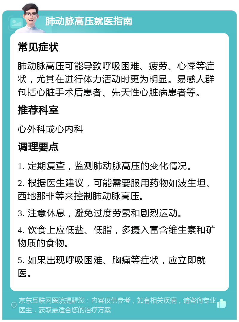 肺动脉高压就医指南 常见症状 肺动脉高压可能导致呼吸困难、疲劳、心悸等症状，尤其在进行体力活动时更为明显。易感人群包括心脏手术后患者、先天性心脏病患者等。 推荐科室 心外科或心内科 调理要点 1. 定期复查，监测肺动脉高压的变化情况。 2. 根据医生建议，可能需要服用药物如波生坦、西地那非等来控制肺动脉高压。 3. 注意休息，避免过度劳累和剧烈运动。 4. 饮食上应低盐、低脂，多摄入富含维生素和矿物质的食物。 5. 如果出现呼吸困难、胸痛等症状，应立即就医。