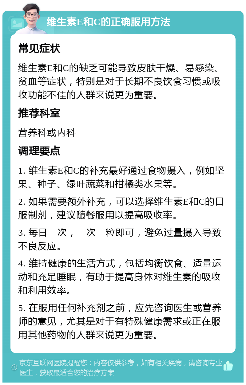 维生素E和C的正确服用方法 常见症状 维生素E和C的缺乏可能导致皮肤干燥、易感染、贫血等症状，特别是对于长期不良饮食习惯或吸收功能不佳的人群来说更为重要。 推荐科室 营养科或内科 调理要点 1. 维生素E和C的补充最好通过食物摄入，例如坚果、种子、绿叶蔬菜和柑橘类水果等。 2. 如果需要额外补充，可以选择维生素E和C的口服制剂，建议随餐服用以提高吸收率。 3. 每日一次，一次一粒即可，避免过量摄入导致不良反应。 4. 维持健康的生活方式，包括均衡饮食、适量运动和充足睡眠，有助于提高身体对维生素的吸收和利用效率。 5. 在服用任何补充剂之前，应先咨询医生或营养师的意见，尤其是对于有特殊健康需求或正在服用其他药物的人群来说更为重要。