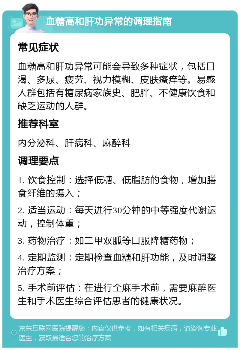 血糖高和肝功异常的调理指南 常见症状 血糖高和肝功异常可能会导致多种症状，包括口渴、多尿、疲劳、视力模糊、皮肤瘙痒等。易感人群包括有糖尿病家族史、肥胖、不健康饮食和缺乏运动的人群。 推荐科室 内分泌科、肝病科、麻醉科 调理要点 1. 饮食控制：选择低糖、低脂肪的食物，增加膳食纤维的摄入； 2. 适当运动：每天进行30分钟的中等强度代谢运动，控制体重； 3. 药物治疗：如二甲双胍等口服降糖药物； 4. 定期监测：定期检查血糖和肝功能，及时调整治疗方案； 5. 手术前评估：在进行全麻手术前，需要麻醉医生和手术医生综合评估患者的健康状况。