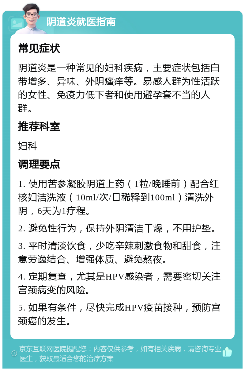 阴道炎就医指南 常见症状 阴道炎是一种常见的妇科疾病，主要症状包括白带增多、异味、外阴瘙痒等。易感人群为性活跃的女性、免疫力低下者和使用避孕套不当的人群。 推荐科室 妇科 调理要点 1. 使用苦参凝胶阴道上药（1粒/晚睡前）配合红核妇洁洗液（10ml/次/日稀释到100ml）清洗外阴，6天为1疗程。 2. 避免性行为，保持外阴清洁干燥，不用护垫。 3. 平时清淡饮食，少吃辛辣刺激食物和甜食，注意劳逸结合、增强体质、避免熬夜。 4. 定期复查，尤其是HPV感染者，需要密切关注宫颈病变的风险。 5. 如果有条件，尽快完成HPV疫苗接种，预防宫颈癌的发生。