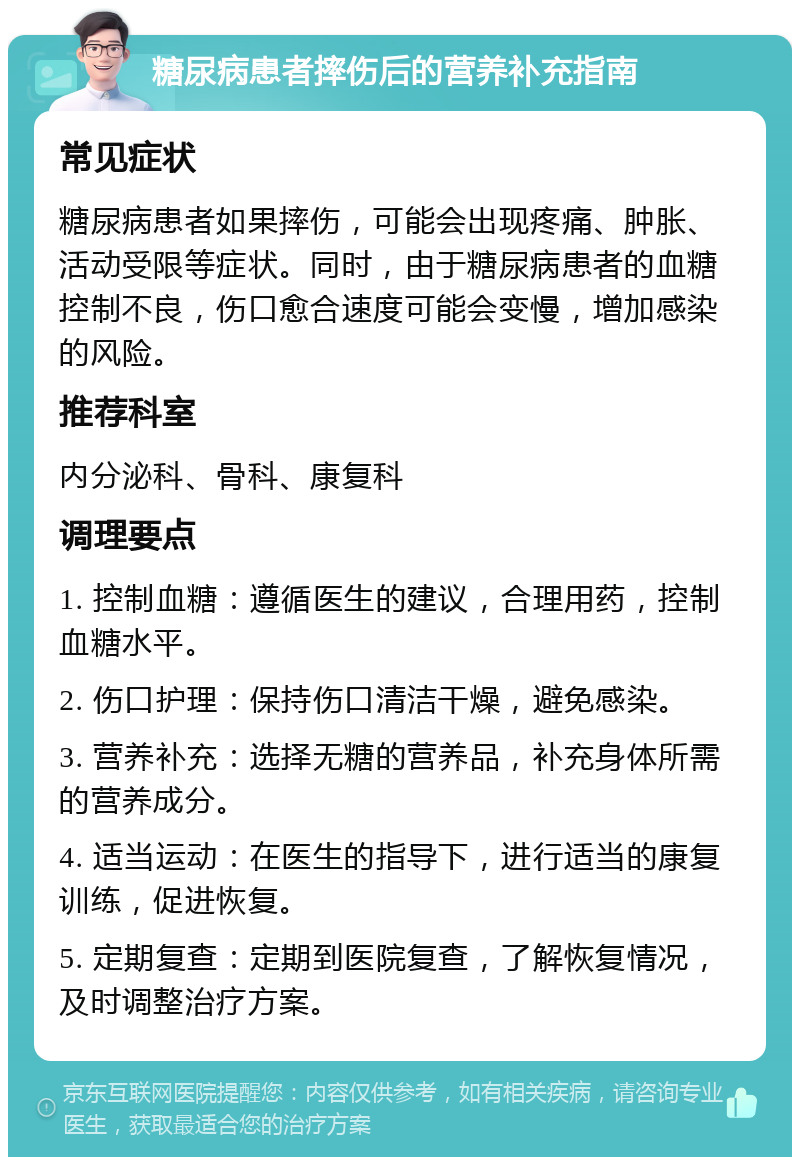 糖尿病患者摔伤后的营养补充指南 常见症状 糖尿病患者如果摔伤，可能会出现疼痛、肿胀、活动受限等症状。同时，由于糖尿病患者的血糖控制不良，伤口愈合速度可能会变慢，增加感染的风险。 推荐科室 内分泌科、骨科、康复科 调理要点 1. 控制血糖：遵循医生的建议，合理用药，控制血糖水平。 2. 伤口护理：保持伤口清洁干燥，避免感染。 3. 营养补充：选择无糖的营养品，补充身体所需的营养成分。 4. 适当运动：在医生的指导下，进行适当的康复训练，促进恢复。 5. 定期复查：定期到医院复查，了解恢复情况，及时调整治疗方案。