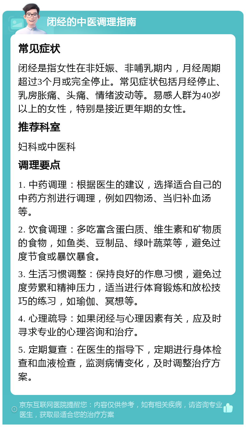 闭经的中医调理指南 常见症状 闭经是指女性在非妊娠、非哺乳期内，月经周期超过3个月或完全停止。常见症状包括月经停止、乳房胀痛、头痛、情绪波动等。易感人群为40岁以上的女性，特别是接近更年期的女性。 推荐科室 妇科或中医科 调理要点 1. 中药调理：根据医生的建议，选择适合自己的中药方剂进行调理，例如四物汤、当归补血汤等。 2. 饮食调理：多吃富含蛋白质、维生素和矿物质的食物，如鱼类、豆制品、绿叶蔬菜等，避免过度节食或暴饮暴食。 3. 生活习惯调整：保持良好的作息习惯，避免过度劳累和精神压力，适当进行体育锻炼和放松技巧的练习，如瑜伽、冥想等。 4. 心理疏导：如果闭经与心理因素有关，应及时寻求专业的心理咨询和治疗。 5. 定期复查：在医生的指导下，定期进行身体检查和血液检查，监测病情变化，及时调整治疗方案。