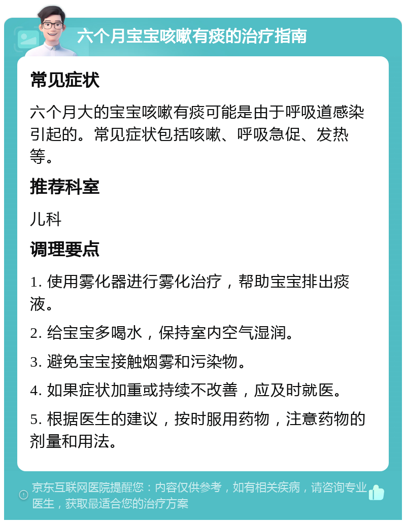 六个月宝宝咳嗽有痰的治疗指南 常见症状 六个月大的宝宝咳嗽有痰可能是由于呼吸道感染引起的。常见症状包括咳嗽、呼吸急促、发热等。 推荐科室 儿科 调理要点 1. 使用雾化器进行雾化治疗，帮助宝宝排出痰液。 2. 给宝宝多喝水，保持室内空气湿润。 3. 避免宝宝接触烟雾和污染物。 4. 如果症状加重或持续不改善，应及时就医。 5. 根据医生的建议，按时服用药物，注意药物的剂量和用法。